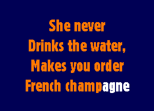 She never
Drinks the water.

Makes you order
French (hampagne