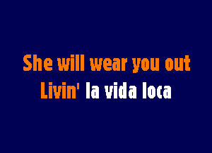 She will wear you out

Liuin' la uida low