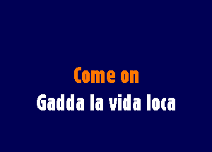 Come on
Gadda la uida loca