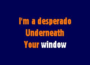 I'm a desperado

Underneath
Your window
