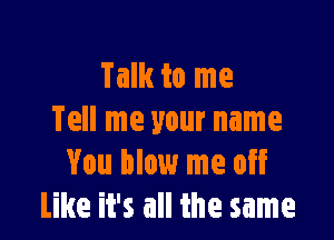 Talk to me

Tell me your name
You blow me off
Like it's all the same