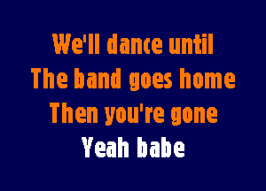 We'll dame until
The band goes home

Then you're gone
Yeah babe