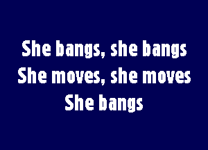 She bangs, she bangs

She moves, she moves
She bangs