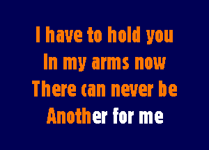 l have to hold you
In my arms now

There tan never be
Another for me