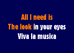 All I need is

The look in your eyes
Viva la musica