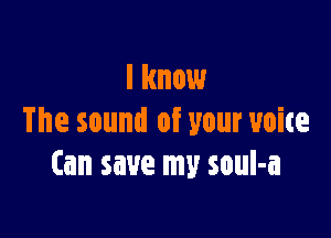 I know

The sound of your voice
(an save my soul-a