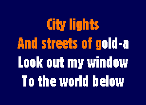City lights
And streets of gold-a

Look out my window
To the world below