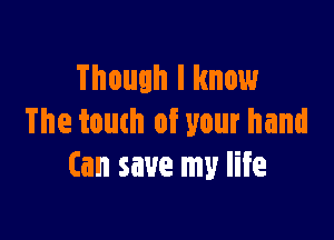 Though I know

The touch of your hand
(an save my life