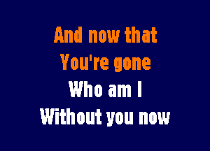 And now that
You're gone

Who am I
Without you now