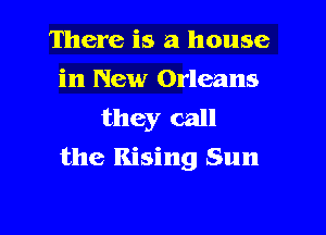 There is a house
in New Orleans
they call

the Rising Sun