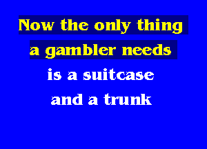 Now the only thing
a gambler needs
is a suitcase
and a trunk