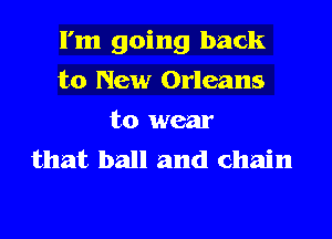 I'm going back
to New Orleans
to wear
that ball and chain