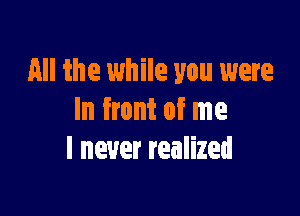 All the while you were

In front of me
I never realized