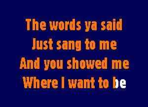 The words ya said
Just sang to me

And you showed me
Where I want to be