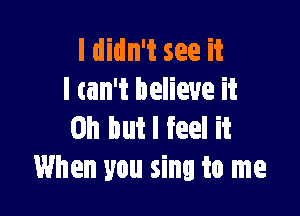 I didn't see it
I tan't believe it

Oh but I feel it
When you sing to me