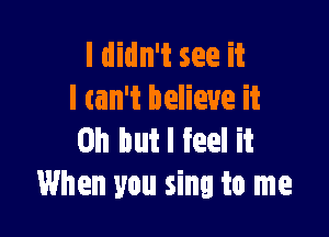 I didn't see it
I tan't believe it

Oh but I feel it
When you sing to me