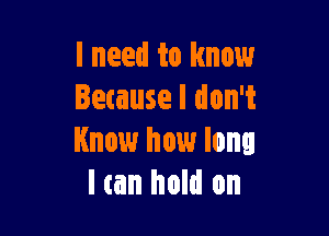 I need to know
letause I don't

Know how long
I (an hold on