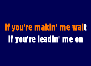 If you're makin' me wait

If you're leadin' me on