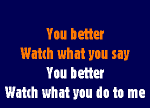 You beiier

Watch what you say
You hetier
Watch what you do to me