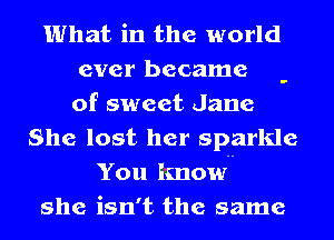 What in the world
ever became -
of sweet Jane

She lost her sparkle
You know

she isn't the same