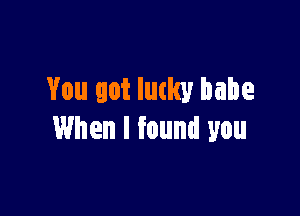 You got lucky babe

When I found you
