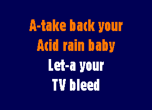 Make back your
Acid rain baby

Let-a your
TV bleed