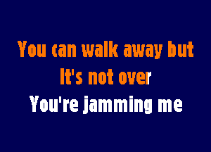 You can walk away but

It's not over
You're jamming me