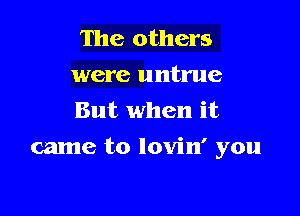 The others
were untrue
But when it

came to lovin' you