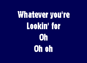 Wh atever you're
Lookin' for

Oh
Oh oh