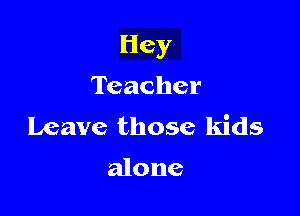 Hey

Teacher
Leave those kids

alone