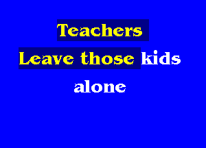 Teachers
Leave those kids

alone