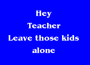 Hey

Teacher
Leave those kids

alone