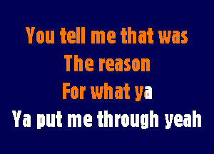 You tell me that was
The reason

For what ya
Ya put me through yeah