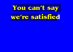 You can't say

we're satisfied