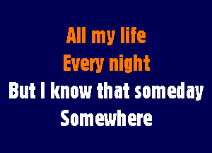All my life
Every night

But I know that someday
Somewhere
