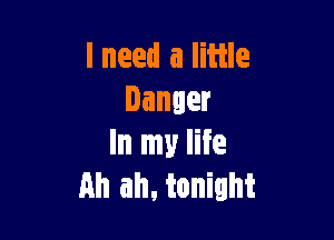lneed a little
Danger

In my life
an ah. tonight