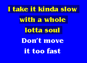 I take it kinda slow
with a whole

lotta soul

Don't move
it too fast