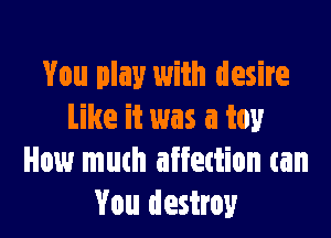 You play with desire
Like it was a toy

How much affettion can
You destroy