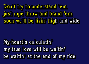 Don't tr)r to understand 'em
just rope throw and brand 'em
soon we'll be livin' high and wide

My heart's calculatin'
my true love will be waitin'
be waitin' at the end of my ride
