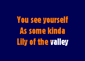 You see yourself

As some kinda
lily of the valley