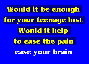 Would it be enough
for your teenage lust
Would it help
to ease the pain
ease your brain