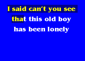 I said can't you see
that this old boy
has been lonely