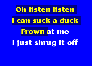 Oh listen listen
I can suck a duck
Frown at me
I just shrug it off