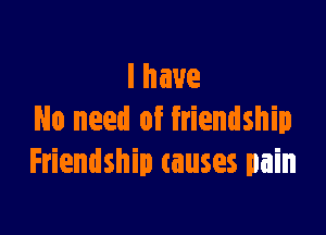 lhaue

No need of friendship
Friendship causes pain