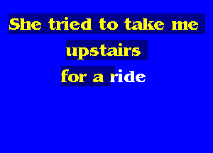 She tried to take me
upstairs

for a ride