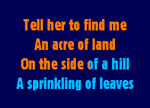 Tell her to find me
An acre of land

0n the side of a hill
A sprinkling of leaves
