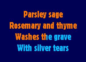 Parsley sage
Rosemary and thyme

Washes the grave
With silver tears