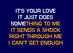 ITS YOUR LOVE
IT JUST DOES
SOMETHING TO ME
IT SENDS A SHOCK
RIGHT THROUGH ME
I CANT GET ENOUGH