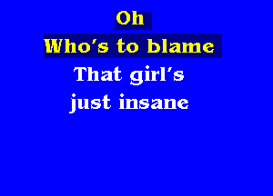 0h
Who's to blame
That girl's

just insane