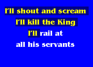 I'll shout and scream
I'll kill the King
I'll rail at
all his servants